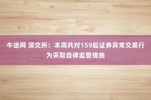 牛途网 深交所：本周共对159起证券异常交易行为采取自律监管措施