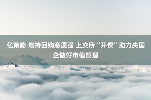 亿策略 增持回购意愿强 上交所“开课”助力央国企做好市值管理