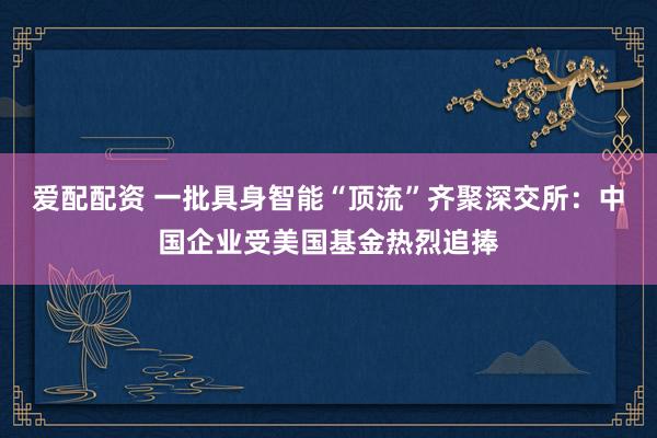 爱配配资 一批具身智能“顶流”齐聚深交所：中国企业受美国基金热烈追捧