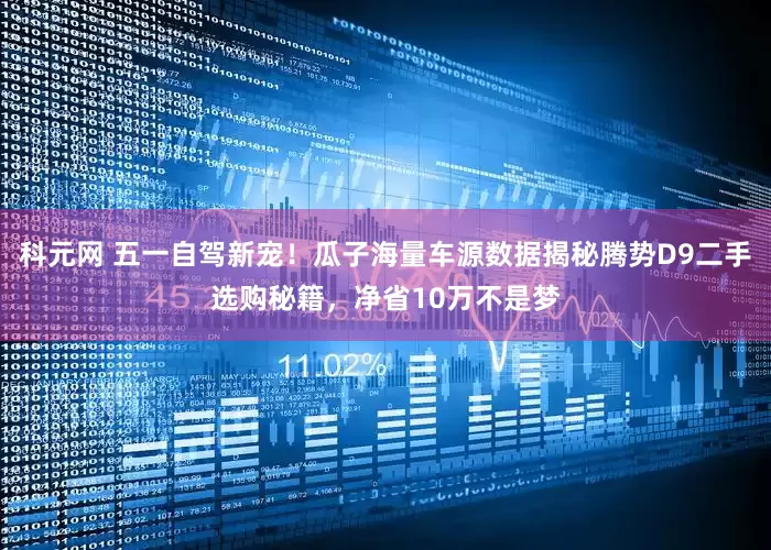 科元网 五一自驾新宠！瓜子海量车源数据揭秘腾势D9二手选购秘籍，净省10万不是梦