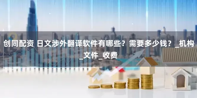 创同配资 日文涉外翻译软件有哪些？需要多少钱？_机构_文件_收费