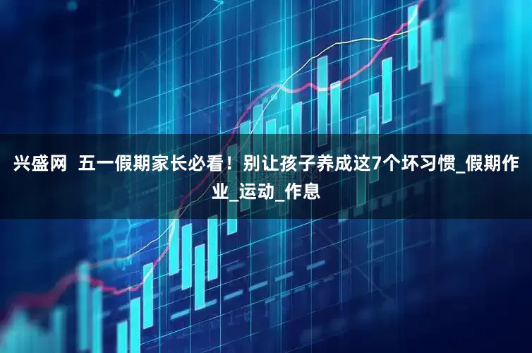 兴盛网  五一假期家长必看！别让孩子养成这7个坏习惯_假期作业_运动_作息