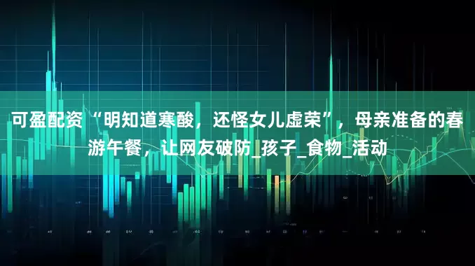 可盈配资 “明知道寒酸，还怪女儿虚荣”，母亲准备的春游午餐，让网友破防_孩子_食物_活动