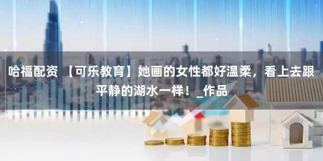 哈福配资 【可乐教育】她画的女性都好温柔，看上去跟平静的湖水一样！_作品