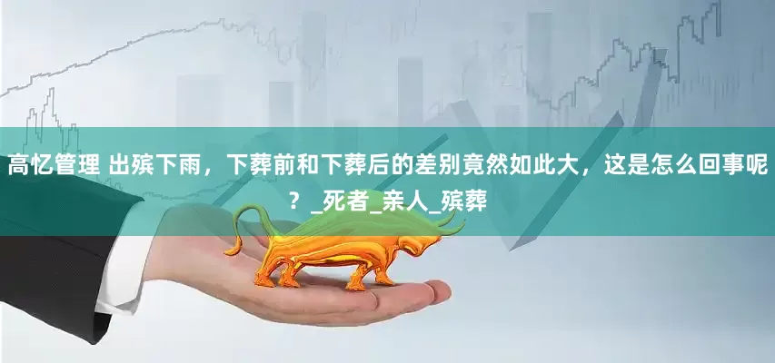 高忆管理 出殡下雨，下葬前和下葬后的差别竟然如此大，这是怎么回事呢？_死者_亲人_殡葬