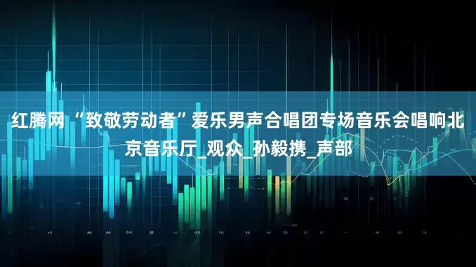 红腾网 “致敬劳动者”爱乐男声合唱团专场音乐会唱响北京音乐厅_观众_孙毅携_声部