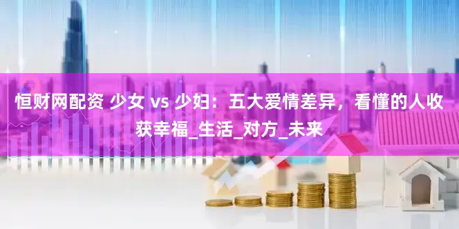 恒财网配资 少女 vs 少妇：五大爱情差异，看懂的人收获幸福_生活_对方_未来