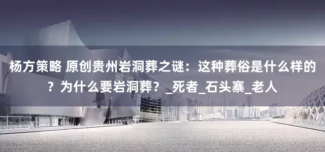 杨方策略 原创贵州岩洞葬之谜：这种葬俗是什么样的？为什么要岩洞葬？_死者_石头寨_老人