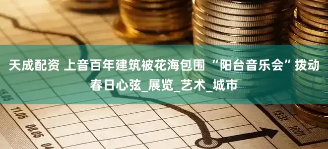 天成配资 上音百年建筑被花海包围 “阳台音乐会”拨动春日心弦_展览_艺术_城市