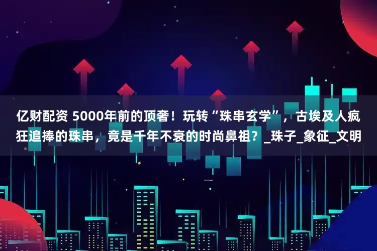 亿财配资 5000年前的顶奢！玩转“珠串玄学”，古埃及人疯狂追捧的珠串，竟是千年不衰的时尚鼻祖？_珠子_象征_文明