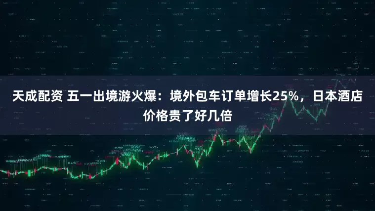 天成配资 五一出境游火爆：境外包车订单增长25%，日本酒店价格贵了好几倍