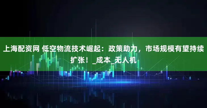 上海配资网 低空物流技术崛起：政策助力，市场规模有望持续扩张！_成本_无人机