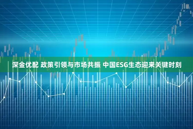深金优配 政策引领与市场共振 中国ESG生态迎来关键时刻