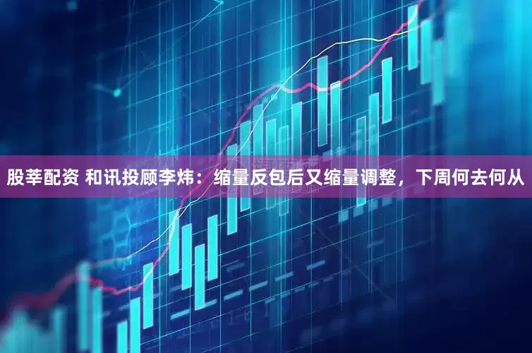 股莘配资 和讯投顾李炜：缩量反包后又缩量调整，下周何去何从
