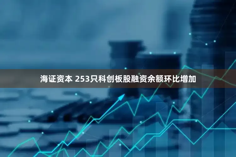 海证资本 253只科创板股融资余额环比增加