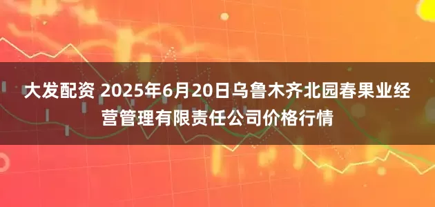 大发配资 2025年6月20日乌鲁木齐北园春果业经营管理有限责任公司价格行情