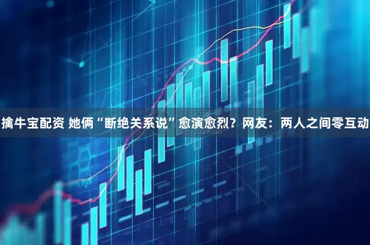 擒牛宝配资 她俩“断绝关系说”愈演愈烈？网友：两人之间零互动