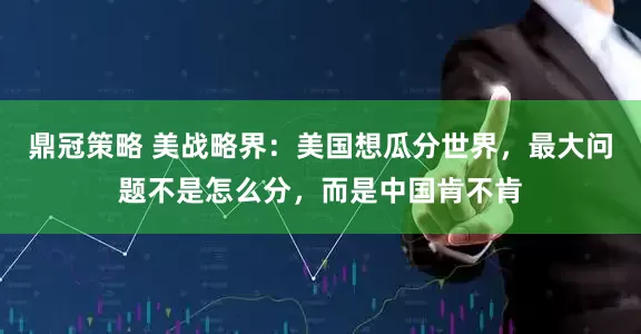 鼎冠策略 美战略界：美国想瓜分世界，最大问题不是怎么分，而是中国肯不肯