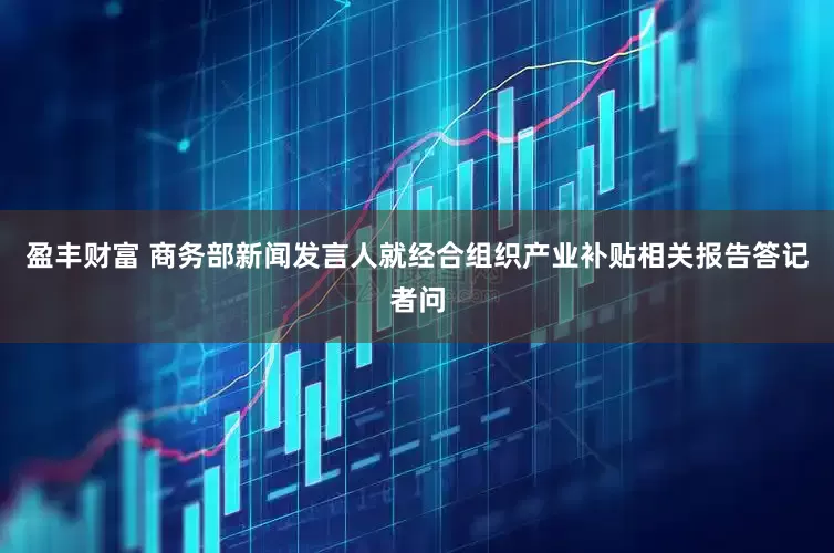 盈丰财富 商务部新闻发言人就经合组织产业补贴相关报告答记者问