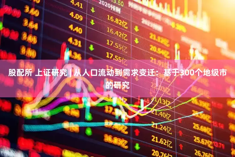 股配所 上证研究 | 从人口流动到需求变迁：基于300个地级市的研究