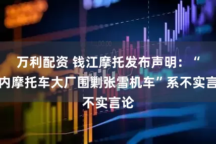 万利配资 钱江摩托发布声明：“国内摩托车大厂围剿张雪机车”系不实言论